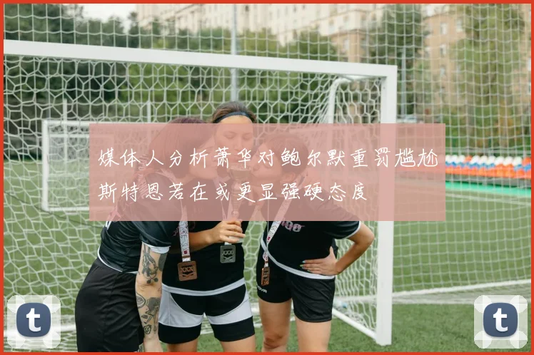 媒体人分析萧华对鲍尔默重罚尴尬斯特恩若在或更显强硬态度